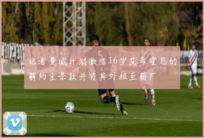 记者曼城计划激活16岁艾希霍恩的解约金条款并将其外租至药厂